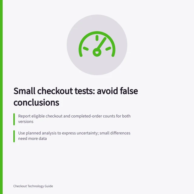 Small checkout tests: avoid false conclusions: Report eligible checkout and completed-order counts for both versions; Use planned analysis to express uncertainty; small differences need more data; Check for sample ratio mismatches and tracking errors in variants. Avoiding misleading conclusions from small checkout tests