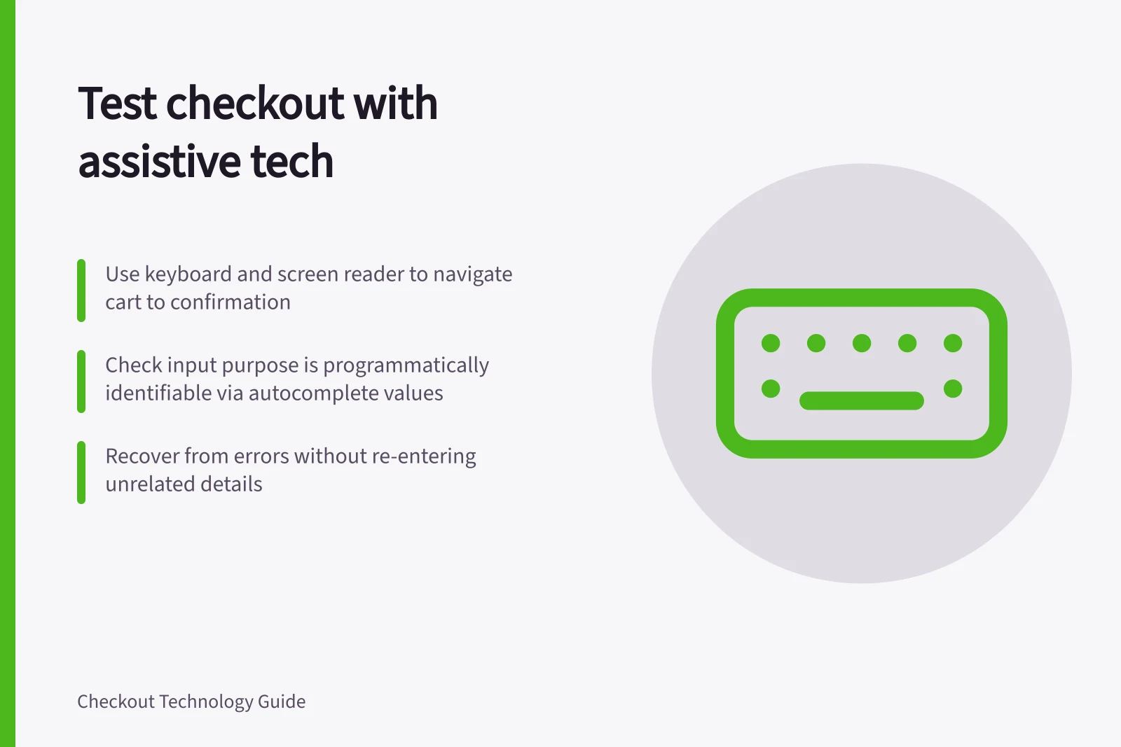 Test checkout with assistive tech: Use keyboard and screen reader to navigate cart to confirmation; Check input purpose is programmatically identifiable via autocomplete values; Recover from errors without re-entering unrelated details