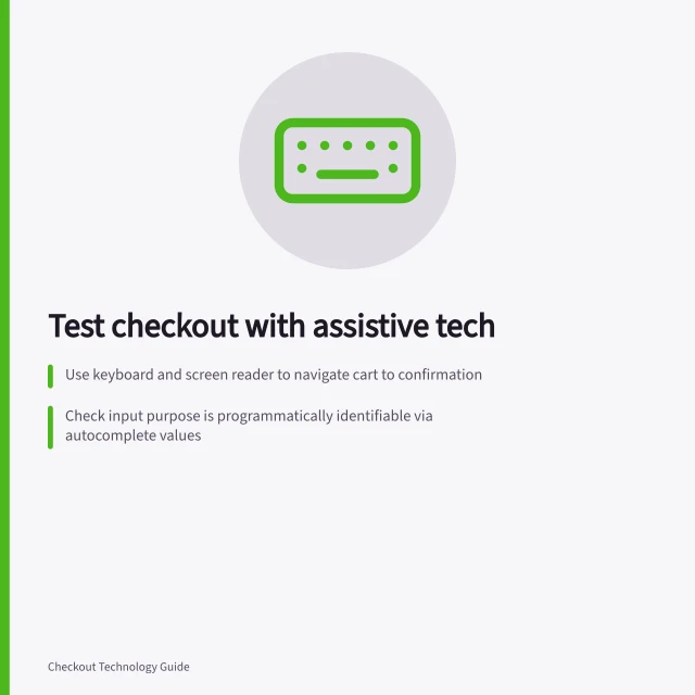 Test checkout with assistive tech: Use keyboard and screen reader to navigate cart to confirmation; Check input purpose is programmatically identifiable via autocomplete values; Recover from errors without re-entering unrelated details. Checking checkout usability with assistive technology