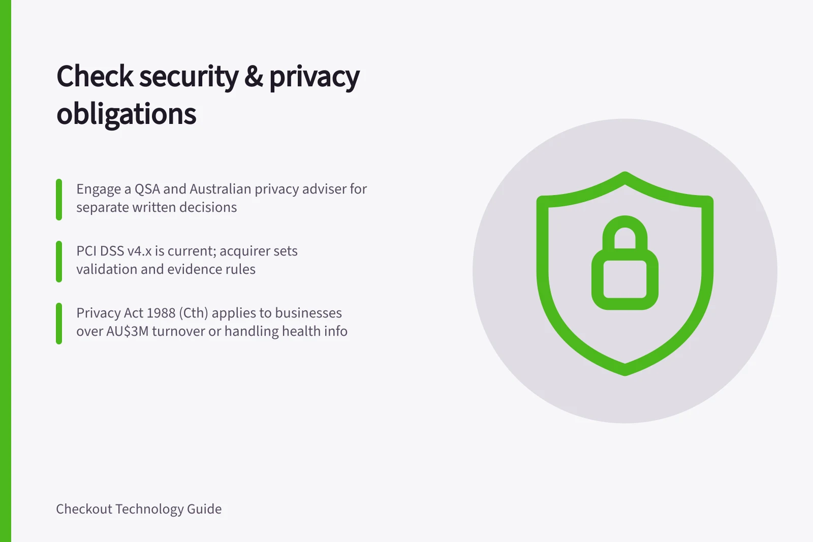 Check security & privacy obligations: Engage a QSA and Australian privacy adviser for separate written decisions; PCI DSS v4.x is current; acquirer sets validation and evidence rules; Privacy Act 1988 (Cth) applies to businesses over AU$3M turnover or handling health info