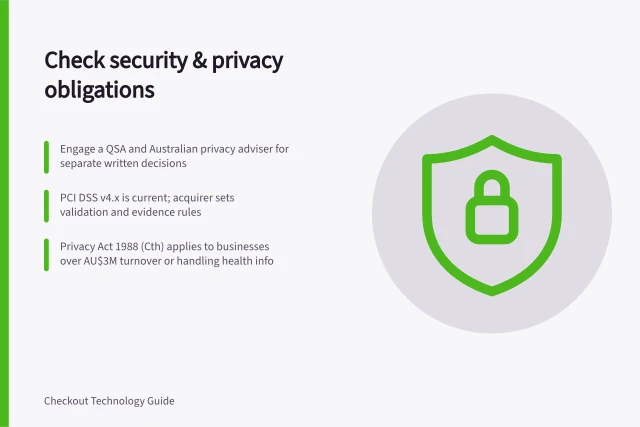 Check security & privacy obligations: Engage a QSA and Australian privacy adviser for separate written decisions; PCI DSS v4.x is current; acquirer sets validation and evidence rules; Privacy Act 1988 (Cth) applies to businesses over AU$3M turnover or handling health info. Checking current security obligations with qualified specialists