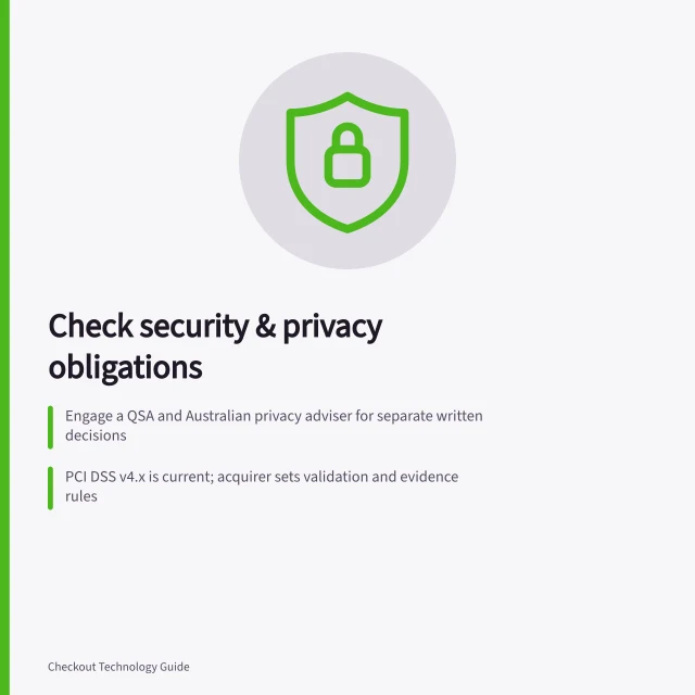 Check security & privacy obligations: Engage a QSA and Australian privacy adviser for separate written decisions; PCI DSS v4.x is current; acquirer sets validation and evidence rules; Privacy Act 1988 (Cth) applies to businesses over AU$3M turnover or handling health info. Checking current security obligations with qualified specialists