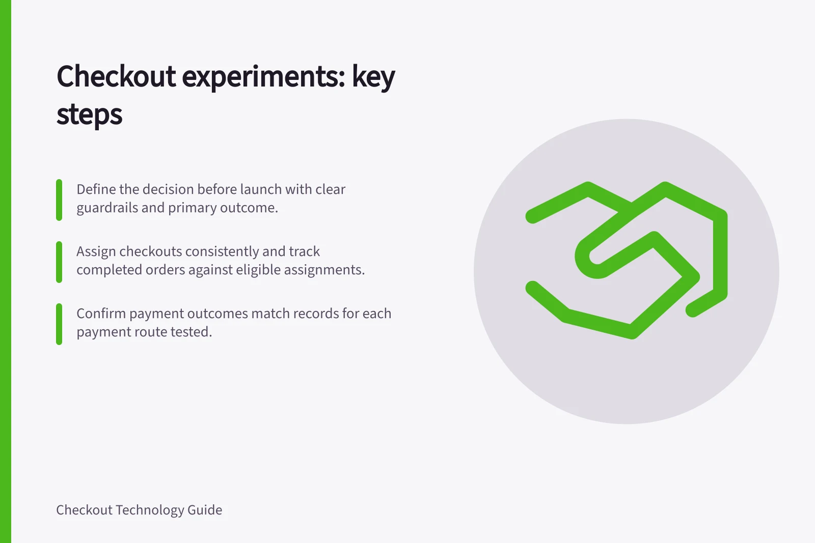 Checkout experiments: key steps: Define the decision before launch with clear guardrails and primary outcome.; Assign checkouts consistently and track completed orders against eligible assignments.; Confirm payment outcomes match records for each payment route tested.