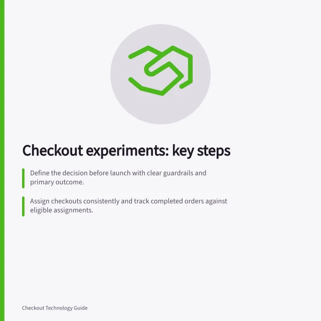 Checkout experiments: key steps: Define the decision before launch with clear guardrails and primary outcome.; Assign checkouts consistently and track completed orders against eligible assignments.; Confirm payment outcomes match records for each payment route tested. Checkout experiments