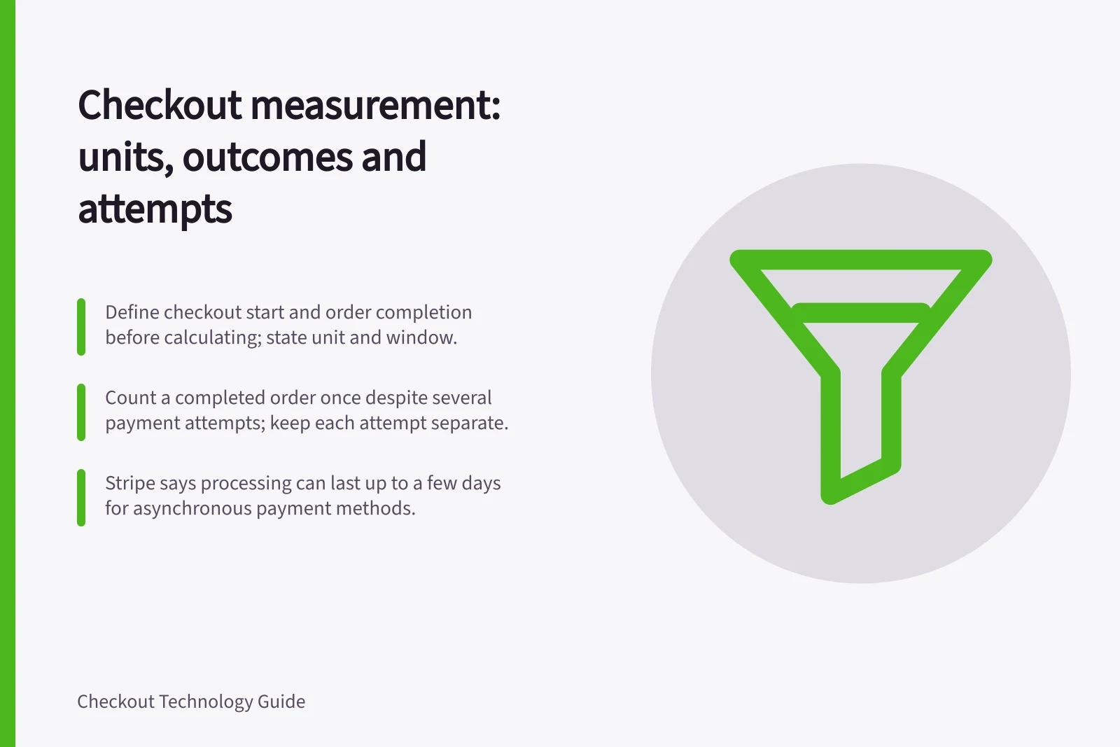 Checkout measurement: units, outcomes and attempts: Define checkout start and order completion before calculating; state unit and window.; Count a completed order once despite several payment attempts; keep each attempt separate.; Stripe says processing can last up to a few days for asynchronous payment methods.