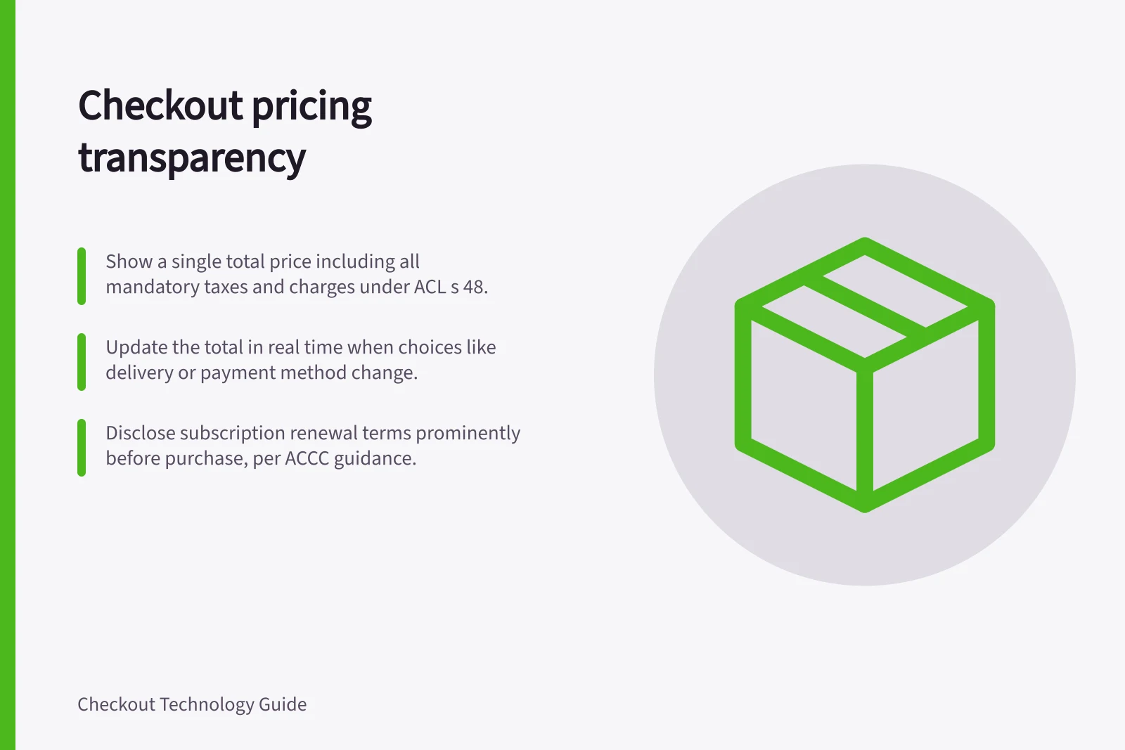 Checkout pricing transparency: Show a single total price including all mandatory taxes and charges under ACL s 48.; Update the total in real time when choices like delivery or payment method change.; Disclose subscription renewal terms prominently before purchase, per ACCC guidance.