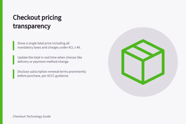 Checkout pricing transparency: Show a single total price including all mandatory taxes and charges under ACL s 48.; Update the total in real time when choices like delivery or payment method change.; Disclose subscription renewal terms prominently before purchase, per ACCC guidance. Checkout pricing transparency