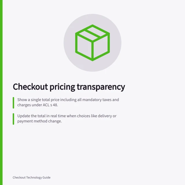 Checkout pricing transparency: Show a single total price including all mandatory taxes and charges under ACL s 48.; Update the total in real time when choices like delivery or payment method change.; Disclose subscription renewal terms prominently before purchase, per ACCC guidance. Checkout pricing transparency