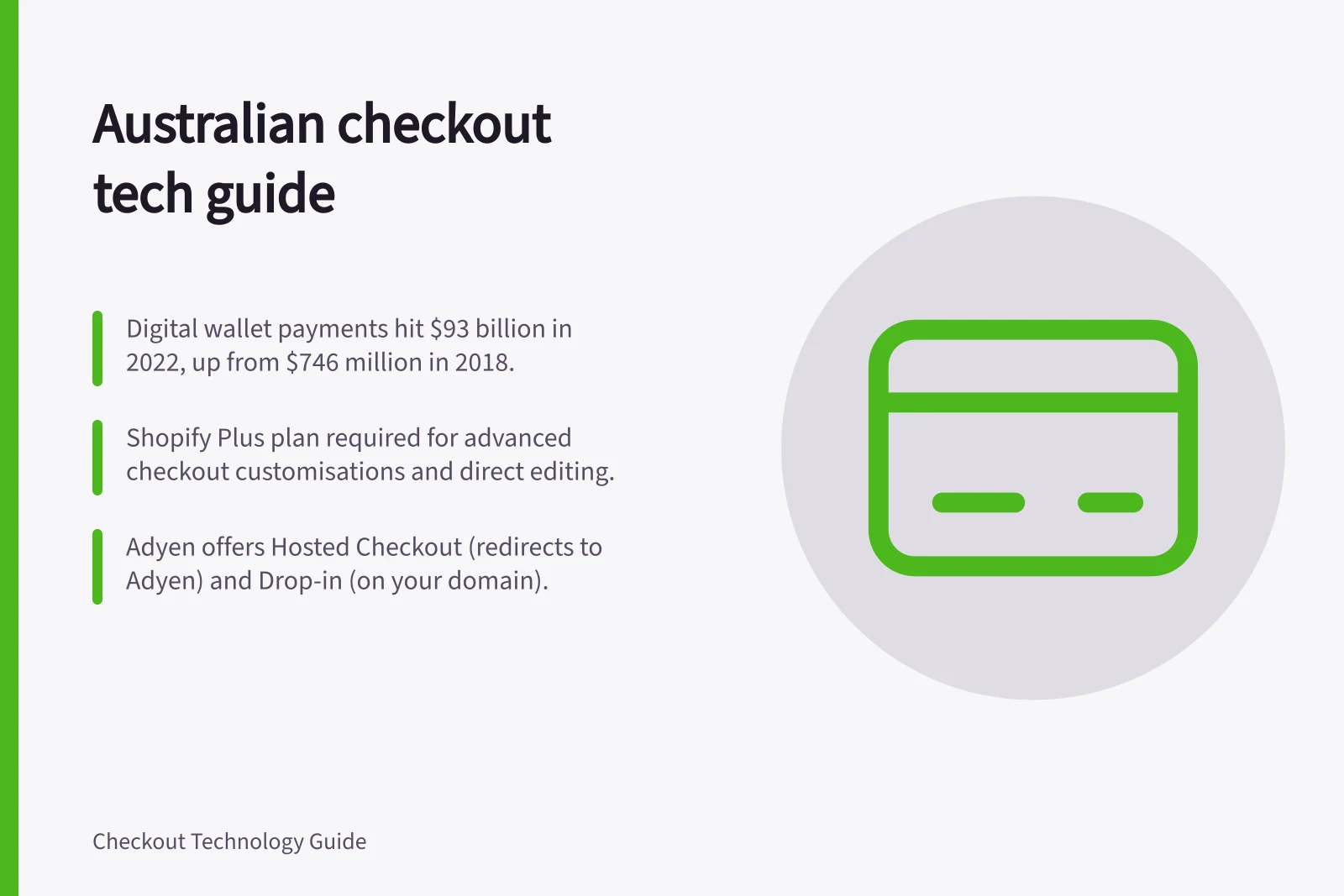 Australian checkout tech guide: Digital wallet payments hit $93 billion in 2022, up from $746 million in 2018.; Shopify Plus plan required for advanced checkout customisations and direct editing.; Adyen offers Hosted Checkout (redirects to Adyen) and Drop-in (on your domain).