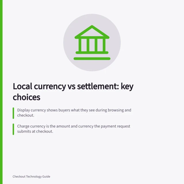 Local currency vs settlement: key choices: Display currency shows buyers what they see during browsing and checkout.; Charge currency is the amount and currency the payment request submits at checkout.; Settlement and payout currency is the currency funds are recorded and paid to the merchant in. Choosing between local currency display and local settlement