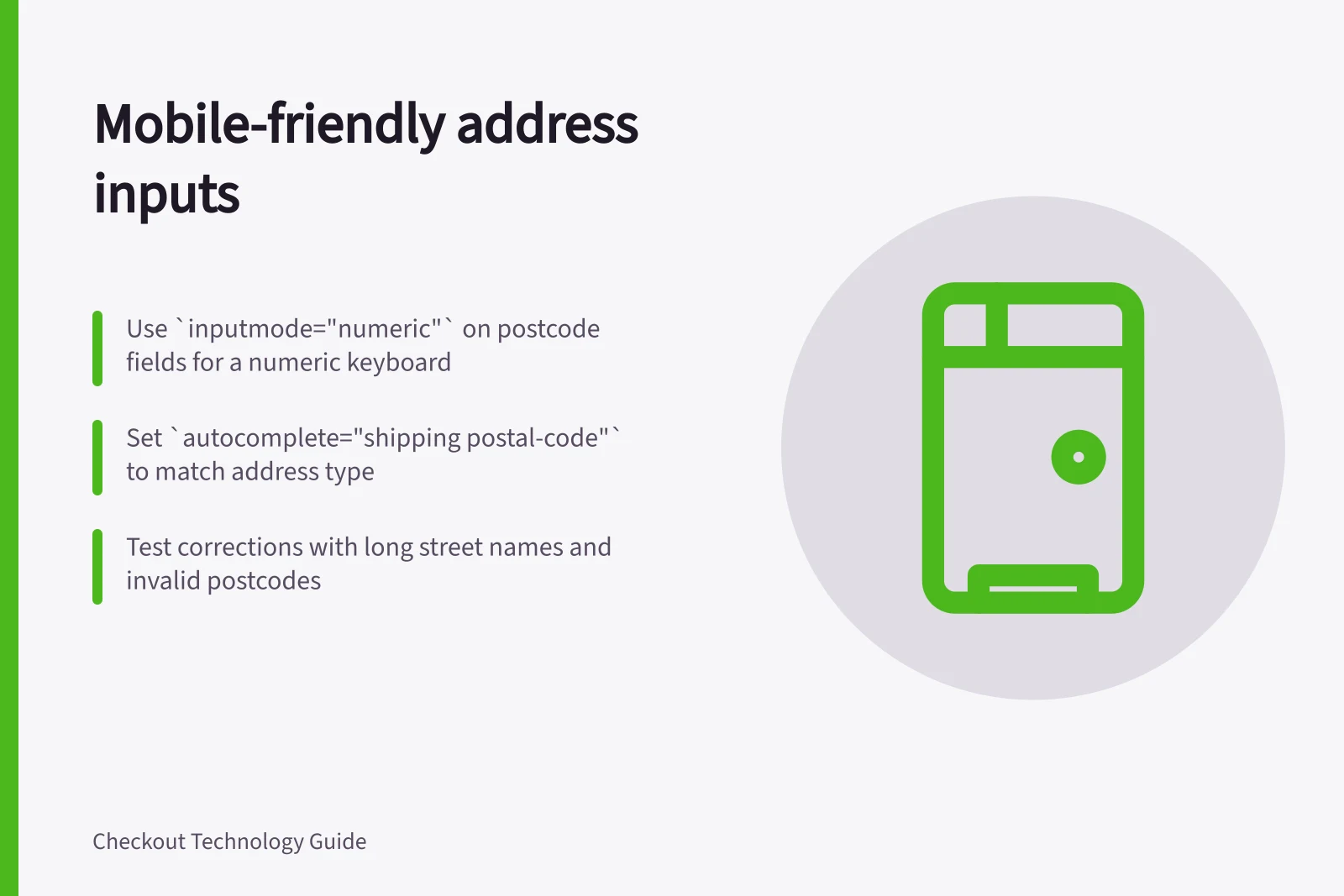 Mobile-friendly address inputs: Use `inputmode="numeric"` on postcode fields for a numeric keyboard; Set `autocomplete="shipping postal-code"` to match address type; Test corrections with long street names and invalid postcodes