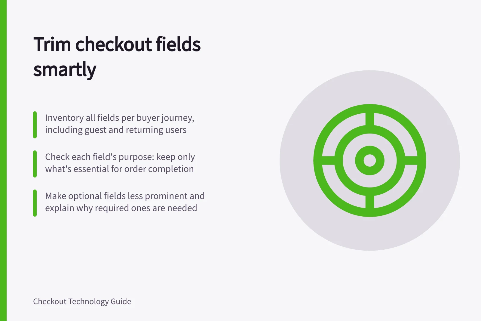 Trim checkout fields smartly: Inventory all fields per buyer journey, including guest and returning users; Check each field's purpose: keep only what's essential for order completion; Make optional fields less prominent and explain why required ones are needed