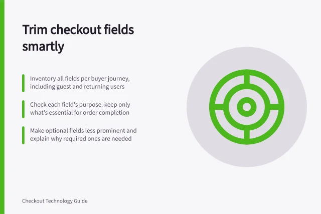 Trim checkout fields smartly: Inventory all fields per buyer journey, including guest and returning users; Check each field's purpose: keep only what's essential for order completion; Make optional fields less prominent and explain why required ones are needed. Finding unnecessary fields in a checkout form