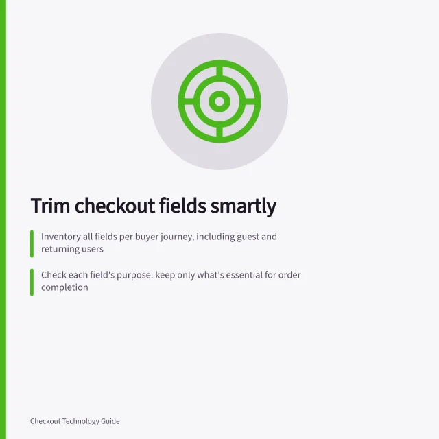 Trim checkout fields smartly: Inventory all fields per buyer journey, including guest and returning users; Check each field's purpose: keep only what's essential for order completion; Make optional fields less prominent and explain why required ones are needed. Finding unnecessary fields in a checkout form