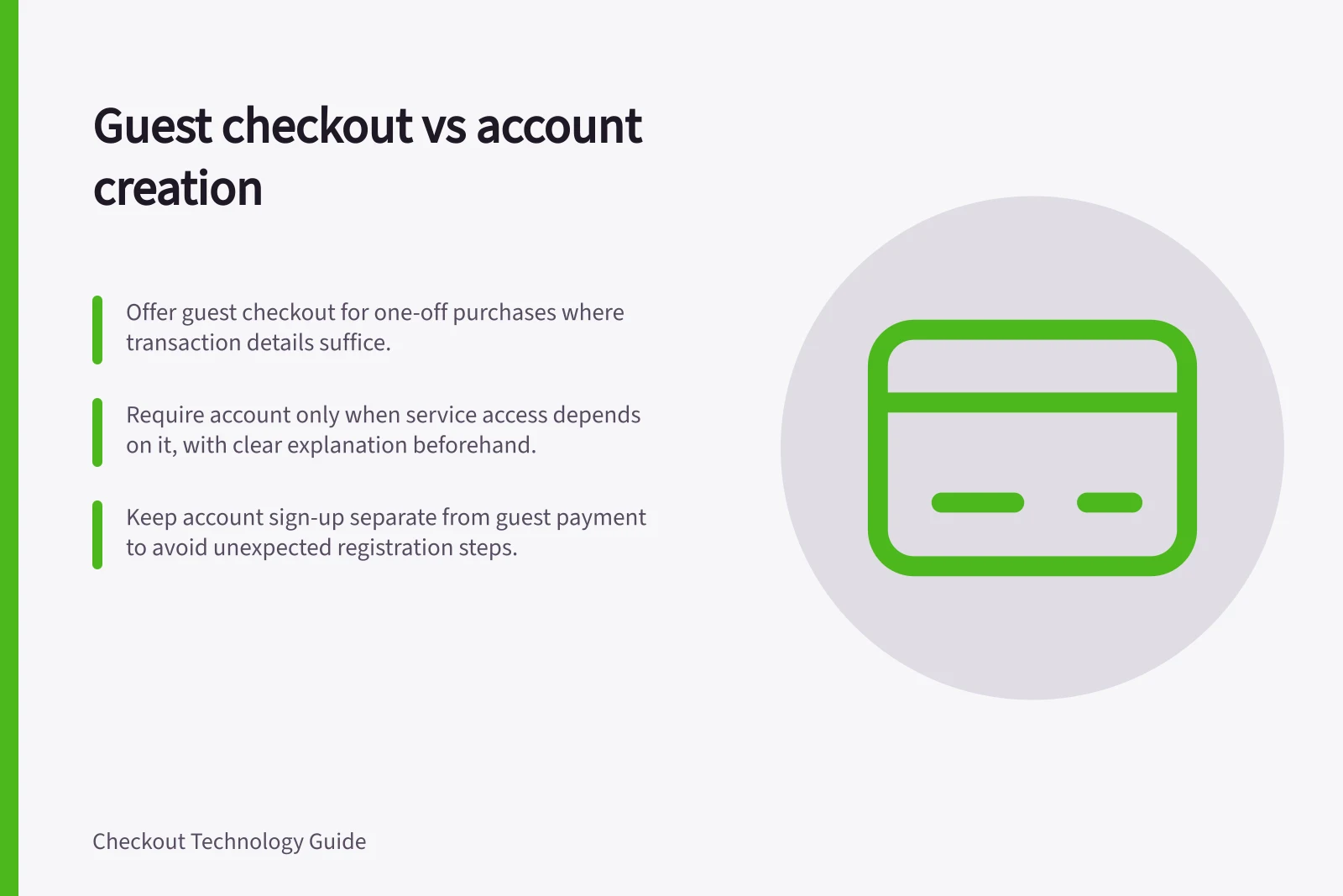 Guest checkout vs account creation: Offer guest checkout for one-off purchases where transaction details suffice.; Require account only when service access depends on it, with clear explanation beforehand.; Keep account sign-up separate from guest payment to avoid unexpected registration steps.