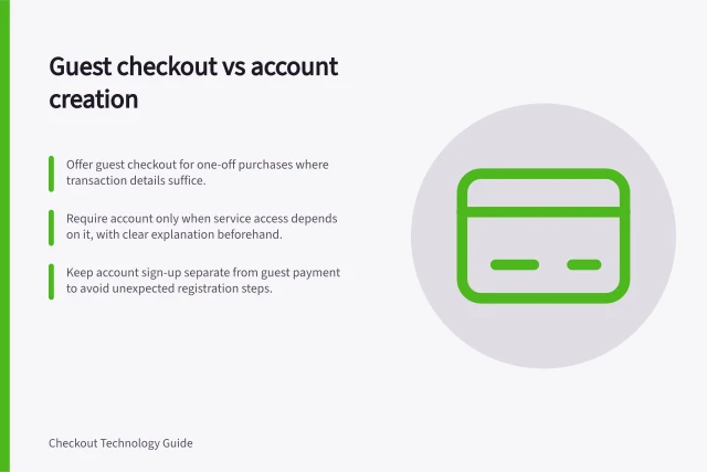 Guest checkout vs account creation: Offer guest checkout for one-off purchases where transaction details suffice.; Require account only when service access depends on it, with clear explanation beforehand.; Keep account sign-up separate from guest payment to avoid unexpected registration steps. Guest checkout versus required account creation