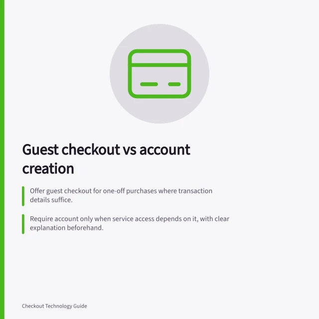 Guest checkout vs account creation: Offer guest checkout for one-off purchases where transaction details suffice.; Require account only when service access depends on it, with clear explanation beforehand.; Keep account sign-up separate from guest payment to avoid unexpected registration steps. Guest checkout versus required account creation