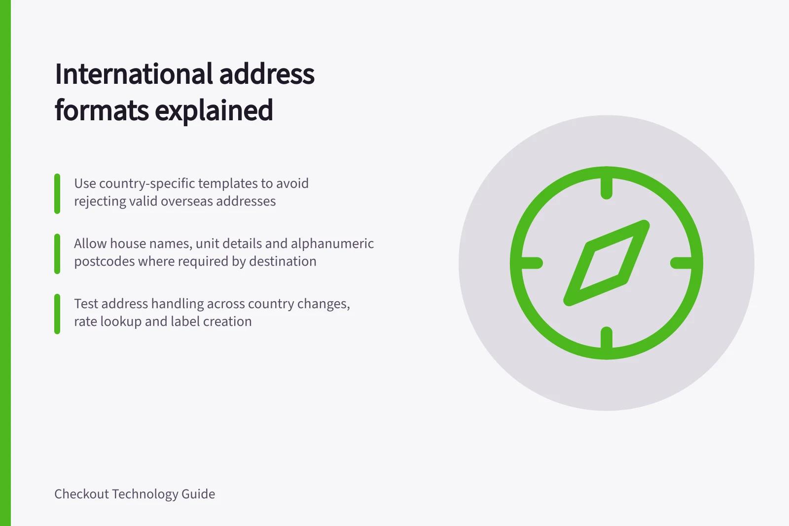 International address formats explained: Use country-specific templates to avoid rejecting valid overseas addresses; Allow house names, unit details and alphanumeric postcodes where required by destination; Test address handling across country changes, rate lookup and label creation