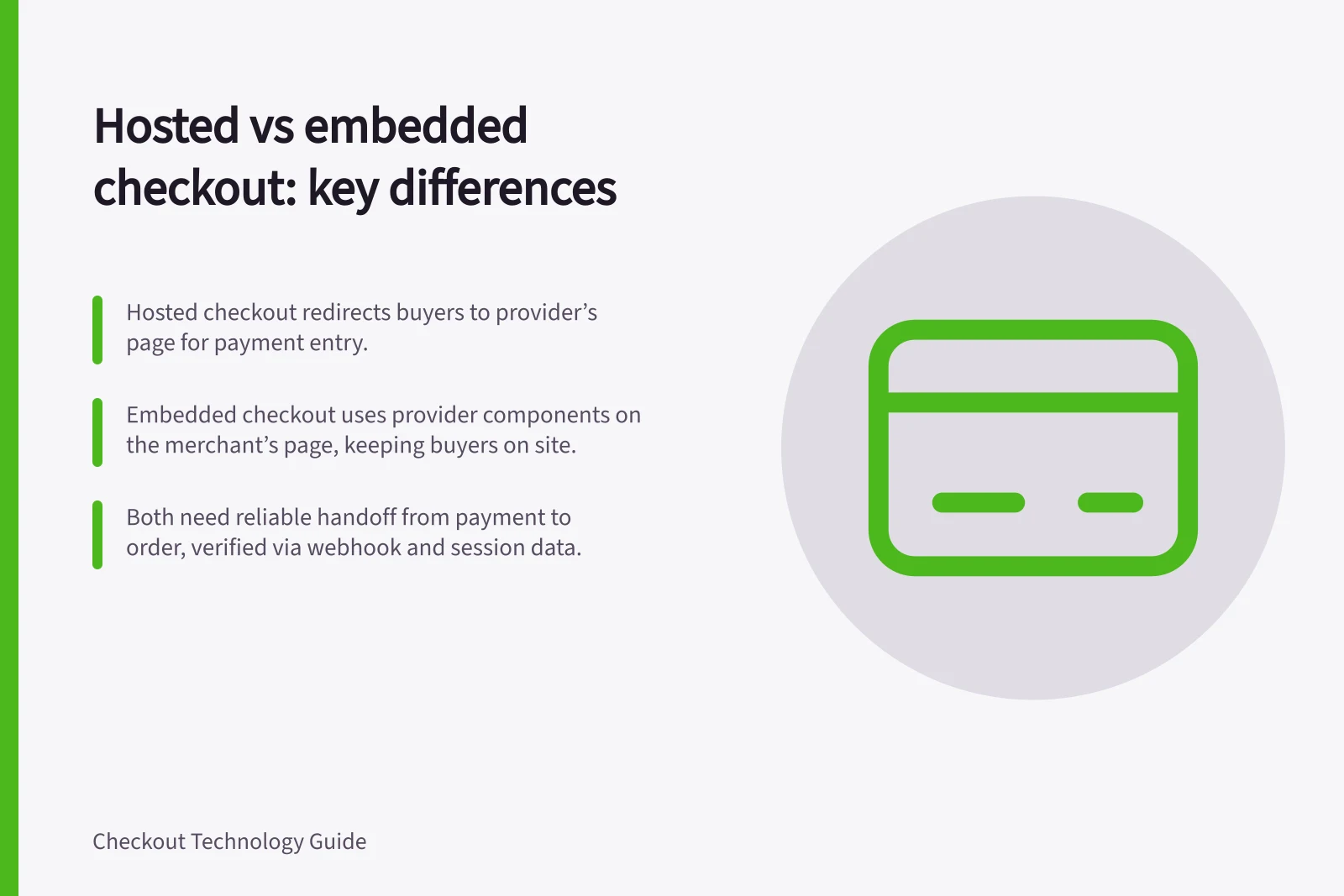 Hosted vs embedded checkout: key differences: Hosted checkout redirects buyers to provider’s page for payment entry.; Embedded checkout uses provider components on the merchant’s page, keeping buyers on site.; Both need reliable handoff from payment to order, verified via webhook and session data.