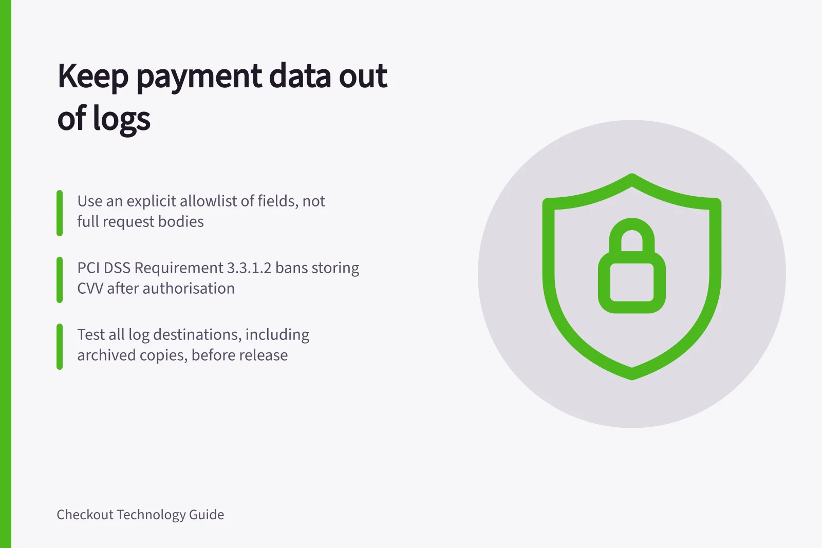 Keep payment data out of logs: Use an explicit allowlist of fields, not full request bodies; PCI DSS Requirement 3.3.1.2 bans storing CVV after authorisation; Test all log destinations, including archived copies, before release