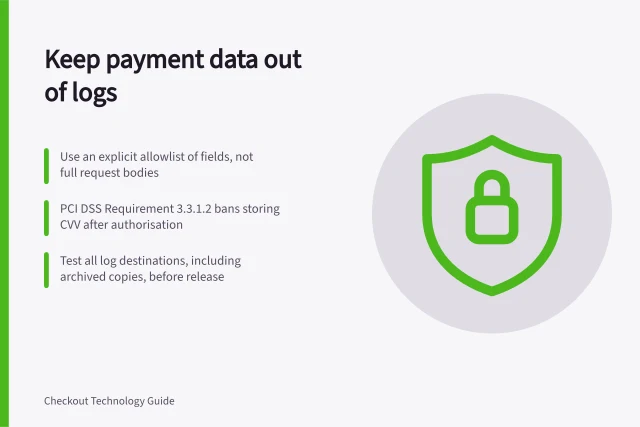 Keep payment data out of logs: Use an explicit allowlist of fields, not full request bodies; PCI DSS Requirement 3.3.1.2 bans storing CVV after authorisation; Test all log destinations, including archived copies, before release. Keeping sensitive payment data out of application logs