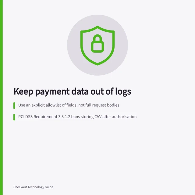Keep payment data out of logs: Use an explicit allowlist of fields, not full request bodies; PCI DSS Requirement 3.3.1.2 bans storing CVV after authorisation; Test all log destinations, including archived copies, before release. Keeping sensitive payment data out of application logs