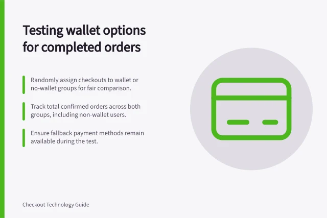 Testing wallet options for completed orders: Randomly assign checkouts to wallet or no-wallet groups for fair comparison.; Track total confirmed orders across both groups, including non-wallet users.; Ensure fallback payment methods remain available during the test. Measuring whether a wallet option adds completed orders