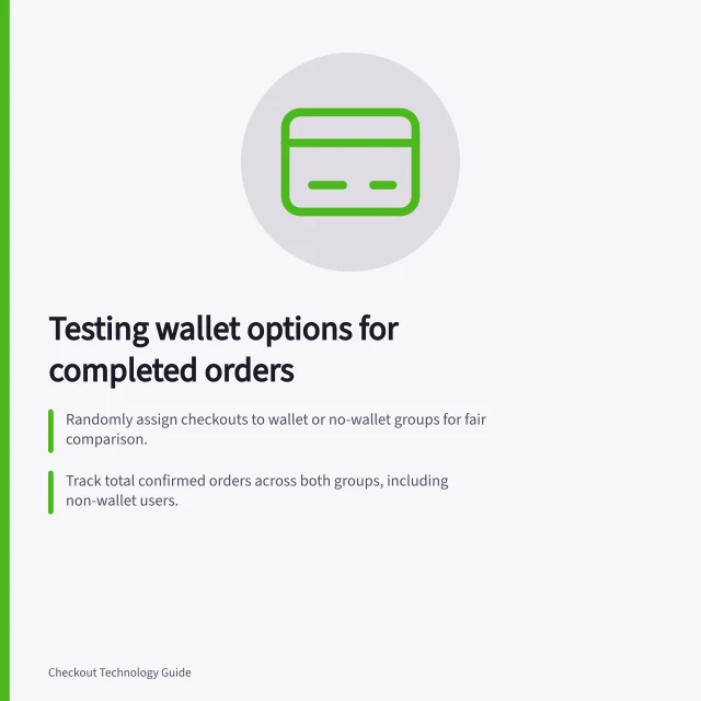 Testing wallet options for completed orders: Randomly assign checkouts to wallet or no-wallet groups for fair comparison.; Track total confirmed orders across both groups, including non-wallet users.; Ensure fallback payment methods remain available during the test. Measuring whether a wallet option adds completed orders