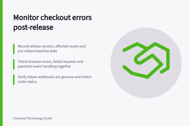 Monitor checkout errors post-release: Record release version, affected routes and pre-rollout baseline data; Check browser errors, failed requests and payment-event handling together; Verify Adyen webhooks are genuine and match order status. Monitoring errors after a checkout release