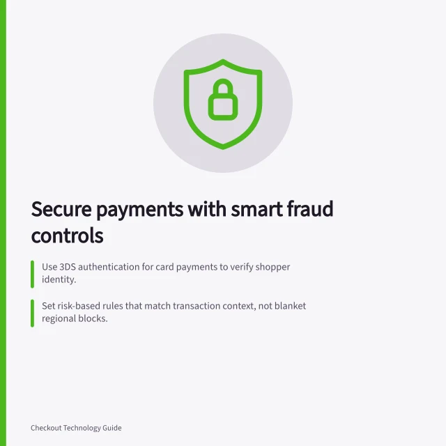 Secure payments with smart fraud controls: Use 3DS authentication for card payments to verify shopper identity.; Set risk-based rules that match transaction context, not blanket regional blocks.; Test new fraud rules in staging before rolling out to avoid false declines. Payment authentication and fraud controls