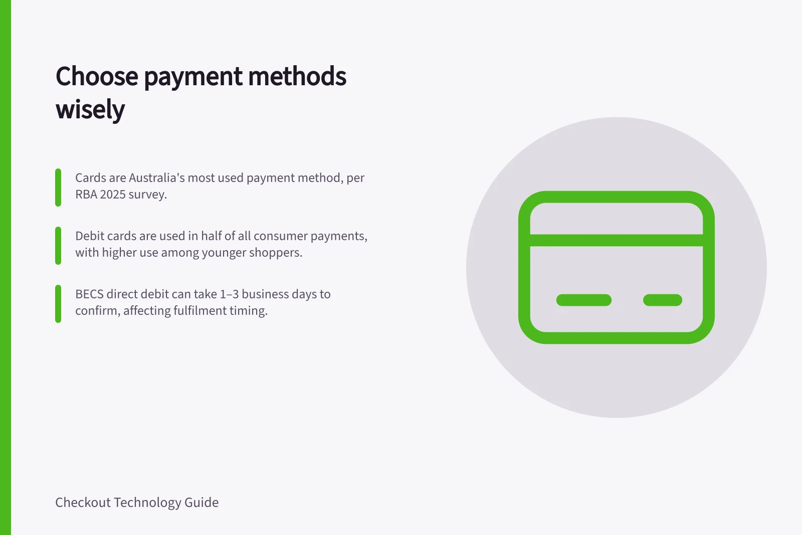 Choose payment methods wisely: Cards are Australia's most used payment method, per RBA 2025 survey.; Debit cards are used in half of all consumer payments, with higher use among younger shoppers.; BECS direct debit can take 1–3 business days to confirm, affecting fulfilment timing.