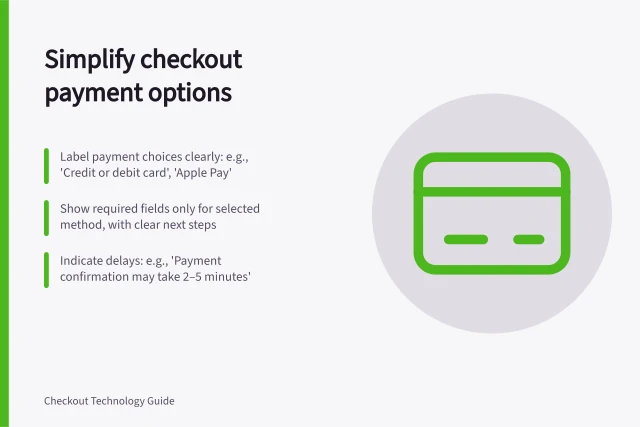 Simplify checkout payment options: Label payment choices clearly: e.g., 'Credit or debit card', 'Apple Pay'; Show required fields only for selected method, with clear next steps; Indicate delays: e.g., 'Payment confirmation may take 2–5 minutes'. Showing payment options without cluttering checkout