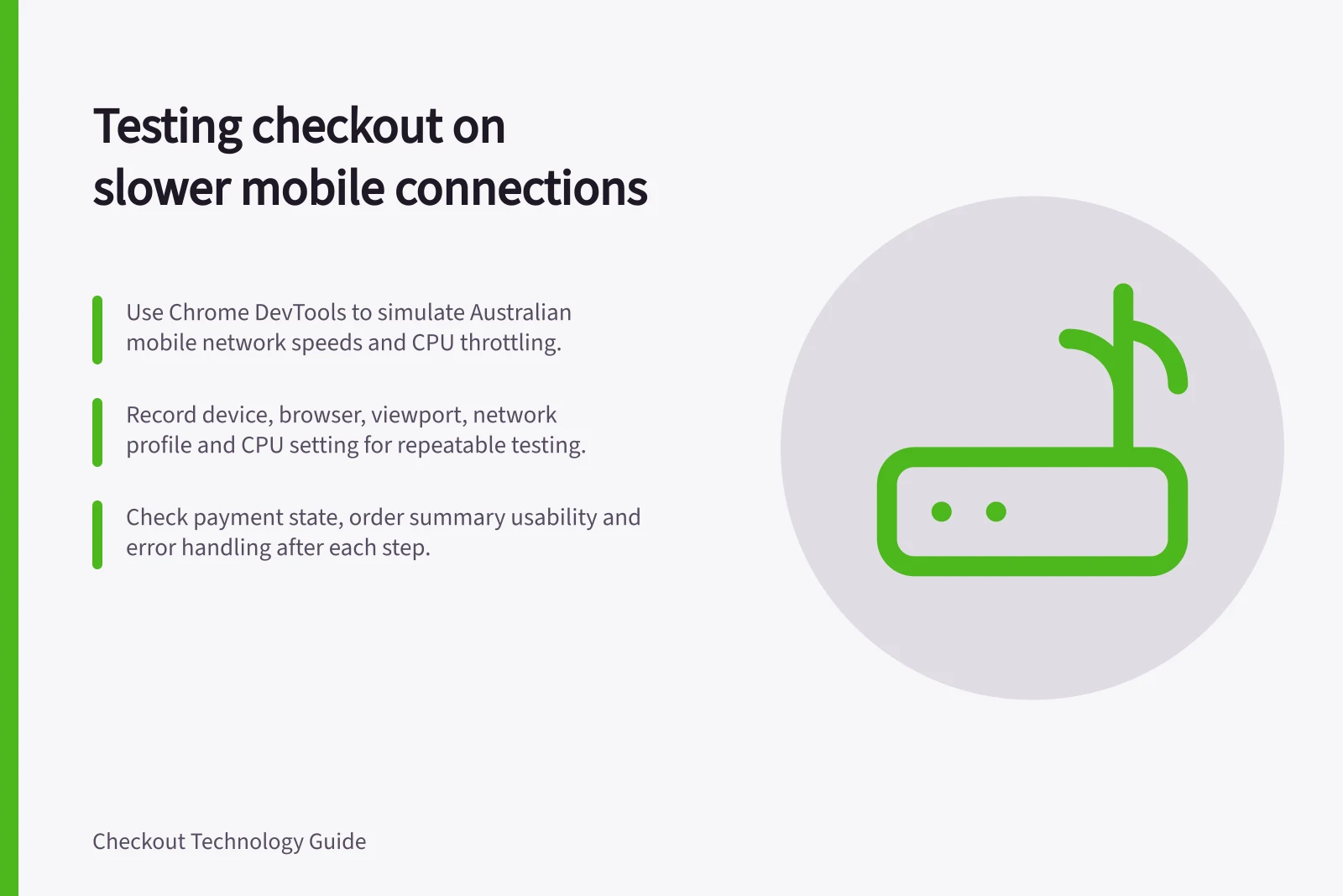Testing checkout on slower mobile connections: Use Chrome DevTools to simulate Australian mobile network speeds and CPU throttling.; Record device, browser, viewport, network profile and CPU setting for repeatable testing.; Check payment state, order summary usability and error handling after each step.