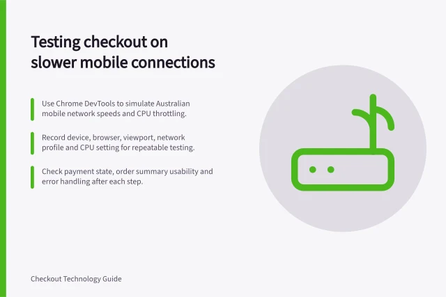 Testing checkout on slower mobile connections: Use Chrome DevTools to simulate Australian mobile network speeds and CPU throttling.; Record device, browser, viewport, network profile and CPU setting for repeatable testing.; Check payment state, order summary usability and error handling after each step. Testing checkout on slower mobile connections