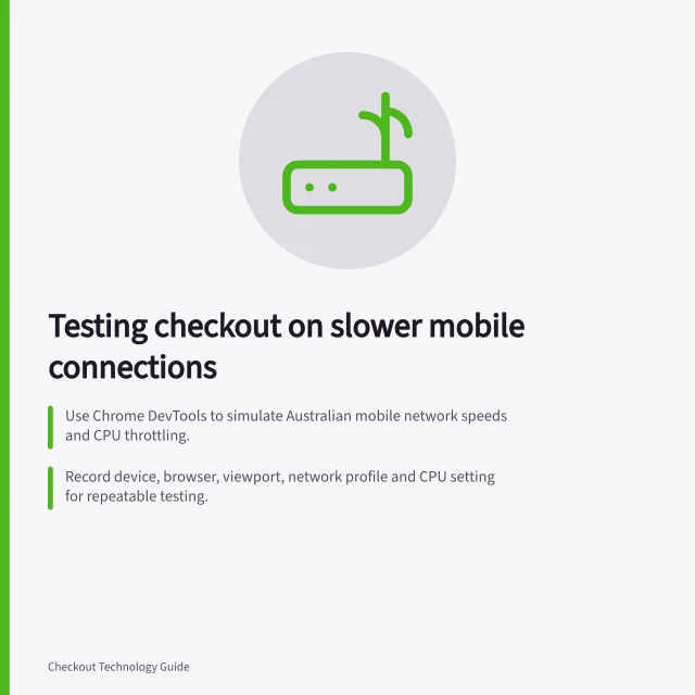 Testing checkout on slower mobile connections: Use Chrome DevTools to simulate Australian mobile network speeds and CPU throttling.; Record device, browser, viewport, network profile and CPU setting for repeatable testing.; Check payment state, order summary usability and error handling after each step. Testing checkout on slower mobile connections