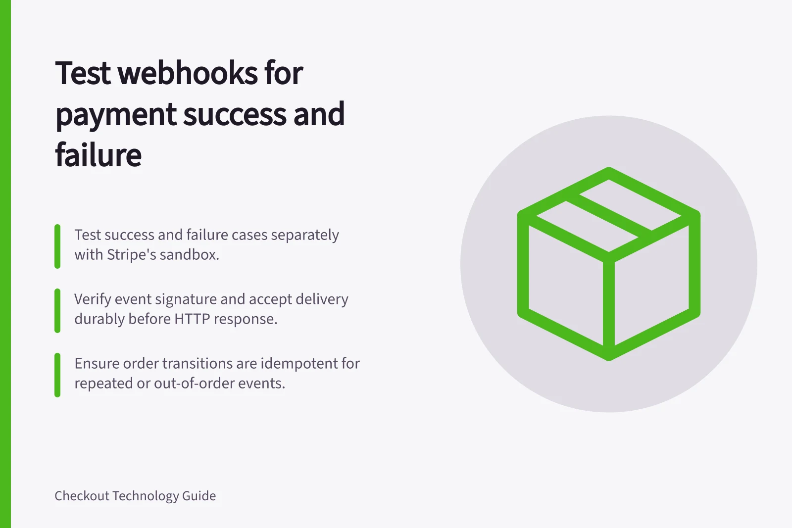 Test webhooks for payment success and failure: Test success and failure cases separately with Stripe's sandbox.; Verify event signature and accept delivery durably before HTTP response.; Ensure order transitions are idempotent for repeated or out-of-order events.