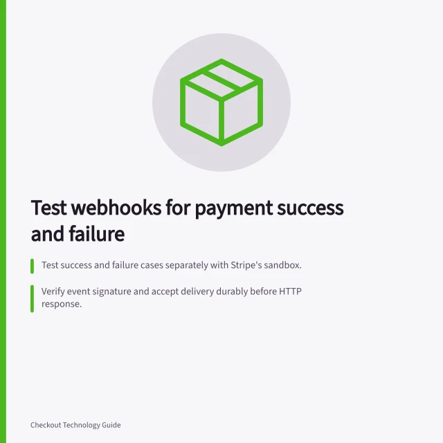 Test webhooks for payment success and failure: Test success and failure cases separately with Stripe's sandbox.; Verify event signature and accept delivery durably before HTTP response.; Ensure order transitions are idempotent for repeated or out-of-order events. Testing webhooks for payment success and failure